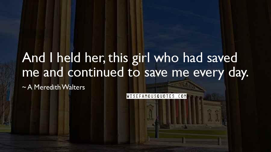 A Meredith Walters Quotes: And I held her, this girl who had saved me and continued to save me every day.