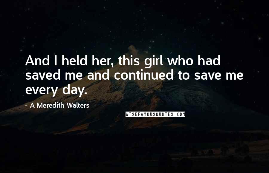 A Meredith Walters Quotes: And I held her, this girl who had saved me and continued to save me every day.