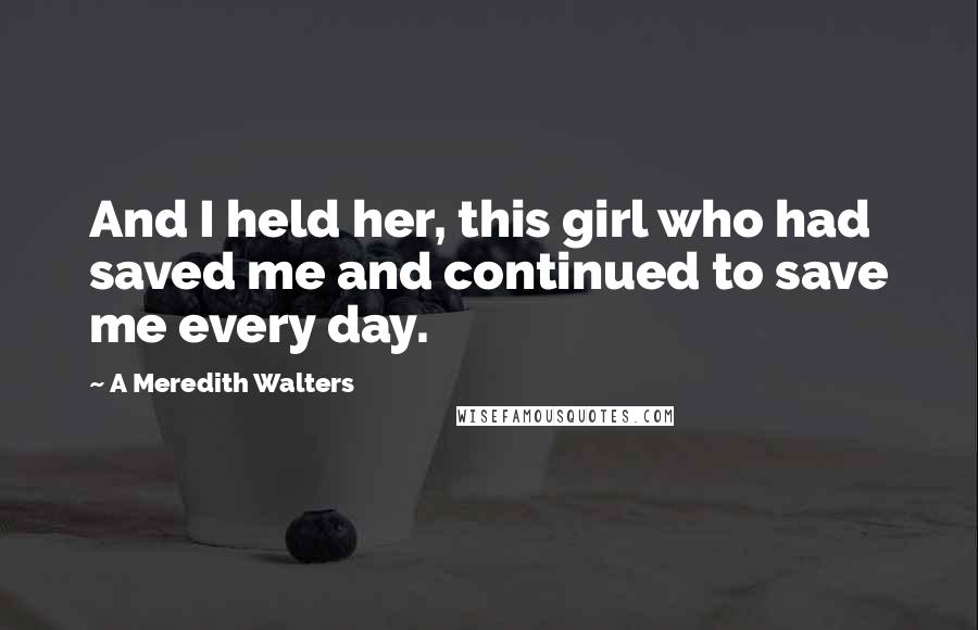 A Meredith Walters Quotes: And I held her, this girl who had saved me and continued to save me every day.