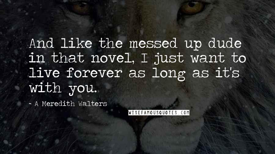 A Meredith Walters Quotes: And like the messed up dude in that novel, I just want to live forever as long as it's with you.