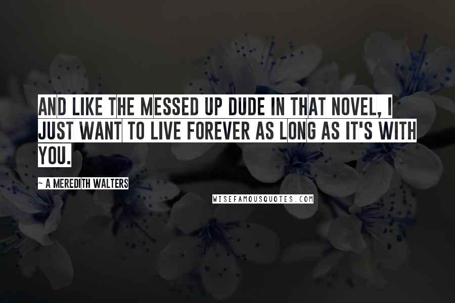 A Meredith Walters Quotes: And like the messed up dude in that novel, I just want to live forever as long as it's with you.