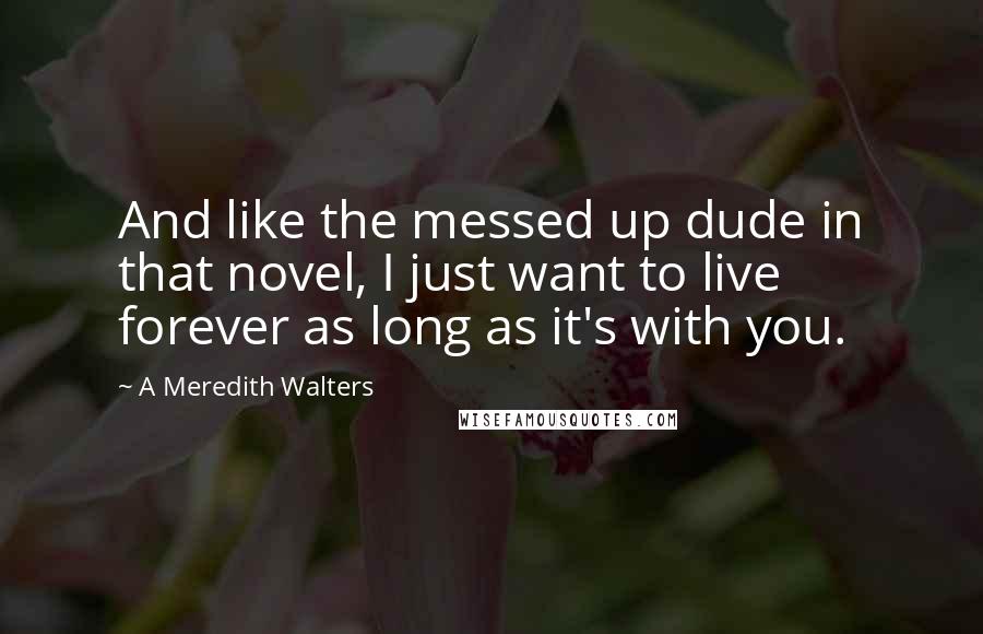 A Meredith Walters Quotes: And like the messed up dude in that novel, I just want to live forever as long as it's with you.