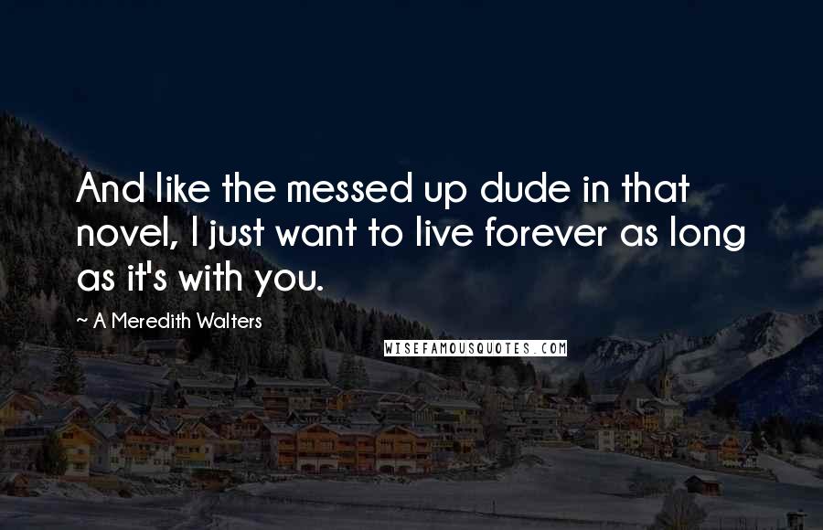 A Meredith Walters Quotes: And like the messed up dude in that novel, I just want to live forever as long as it's with you.