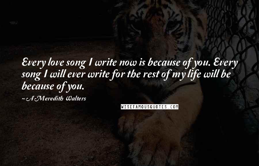 A Meredith Walters Quotes: Every love song I write now is because of you. Every song I will ever write for the rest of my life will be because of you.