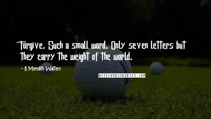 A Meredith Walters Quotes: Forgive. Such a small word. Only seven letters but they carry the weight of the world.