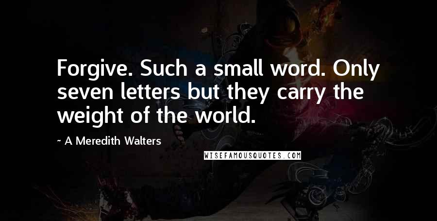 A Meredith Walters Quotes: Forgive. Such a small word. Only seven letters but they carry the weight of the world.