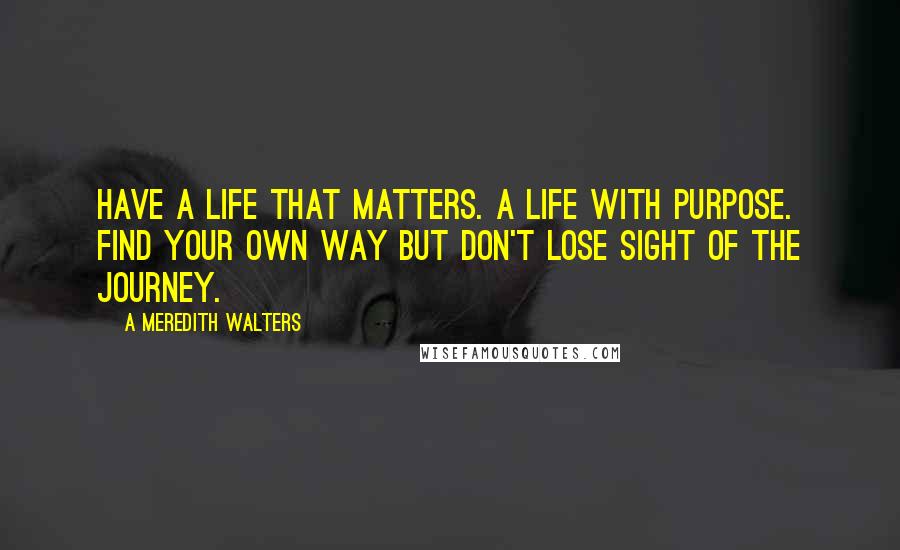 A Meredith Walters Quotes: Have a life that matters. A life with purpose. Find your own way but don't lose sight of the journey.