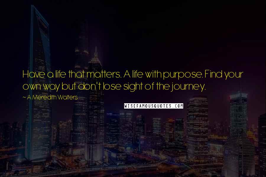 A Meredith Walters Quotes: Have a life that matters. A life with purpose. Find your own way but don't lose sight of the journey.