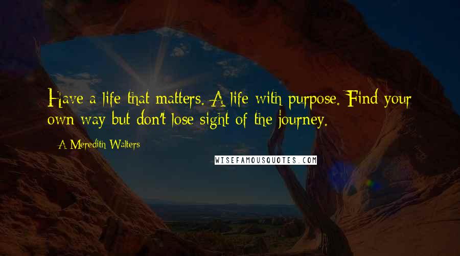 A Meredith Walters Quotes: Have a life that matters. A life with purpose. Find your own way but don't lose sight of the journey.