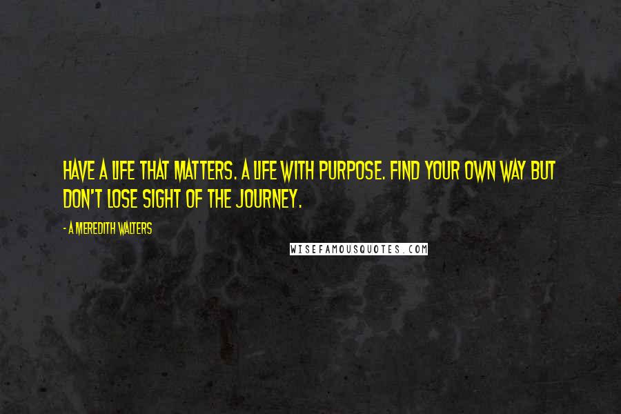 A Meredith Walters Quotes: Have a life that matters. A life with purpose. Find your own way but don't lose sight of the journey.