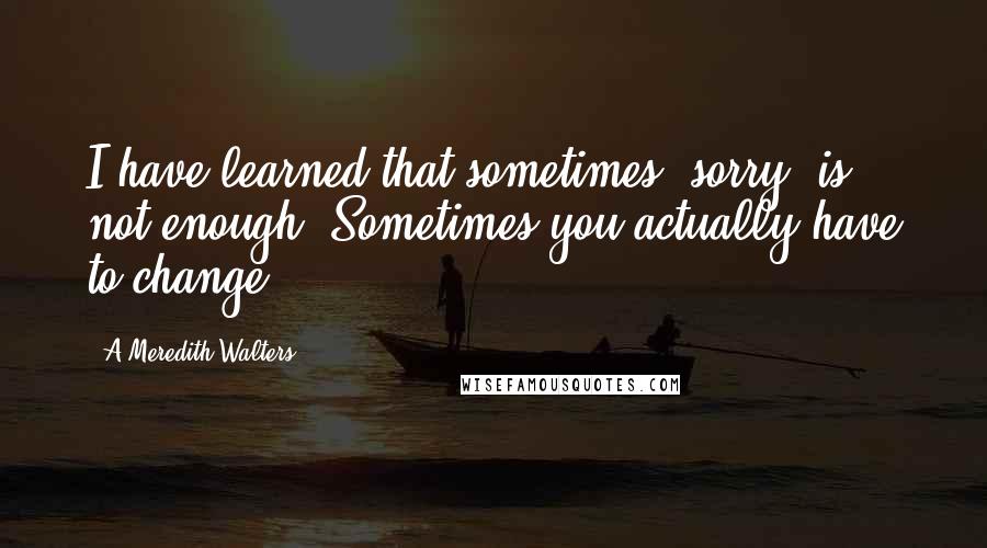 A Meredith Walters Quotes: I have learned that sometimes "sorry" is not enough. Sometimes you actually have to change.