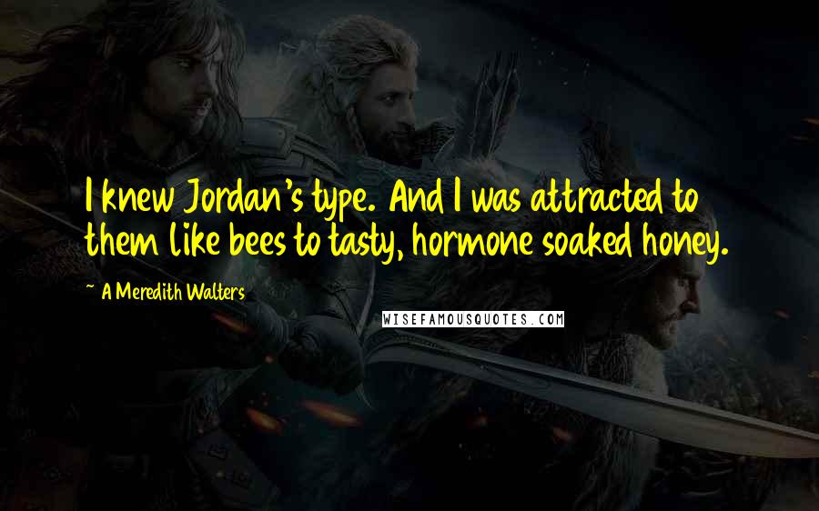 A Meredith Walters Quotes: I knew Jordan's type. And I was attracted to them like bees to tasty, hormone soaked honey.