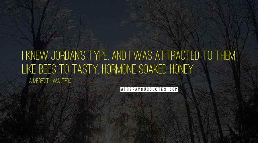 A Meredith Walters Quotes: I knew Jordan's type. And I was attracted to them like bees to tasty, hormone soaked honey.