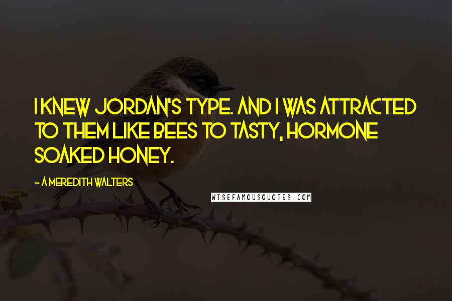 A Meredith Walters Quotes: I knew Jordan's type. And I was attracted to them like bees to tasty, hormone soaked honey.