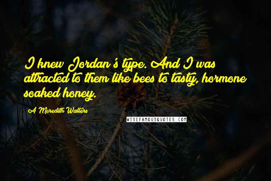 A Meredith Walters Quotes: I knew Jordan's type. And I was attracted to them like bees to tasty, hormone soaked honey.