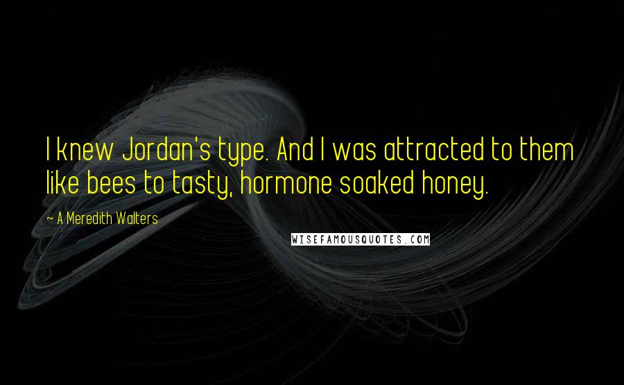 A Meredith Walters Quotes: I knew Jordan's type. And I was attracted to them like bees to tasty, hormone soaked honey.