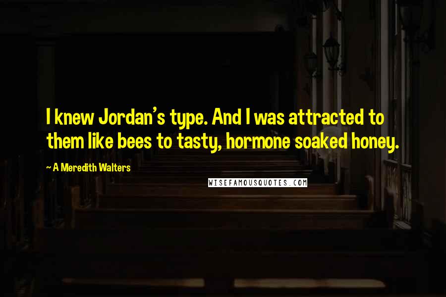 A Meredith Walters Quotes: I knew Jordan's type. And I was attracted to them like bees to tasty, hormone soaked honey.