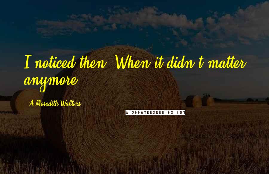 A Meredith Walters Quotes: I noticed then. When it didn't matter anymore.