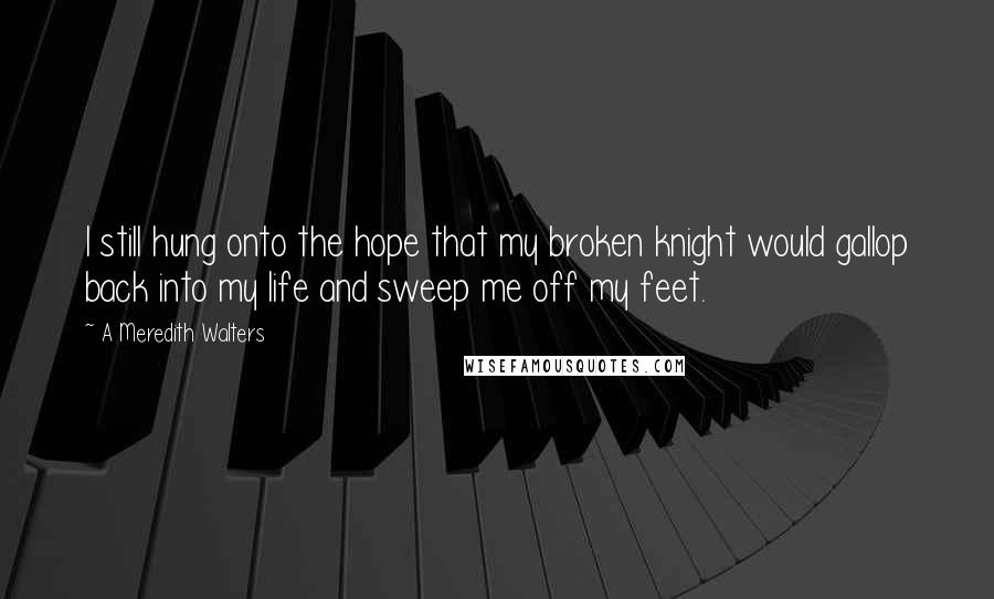 A Meredith Walters Quotes: I still hung onto the hope that my broken knight would gallop back into my life and sweep me off my feet.