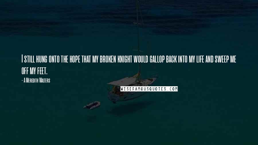 A Meredith Walters Quotes: I still hung onto the hope that my broken knight would gallop back into my life and sweep me off my feet.