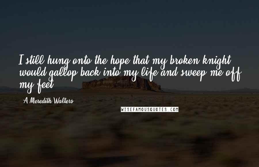 A Meredith Walters Quotes: I still hung onto the hope that my broken knight would gallop back into my life and sweep me off my feet.