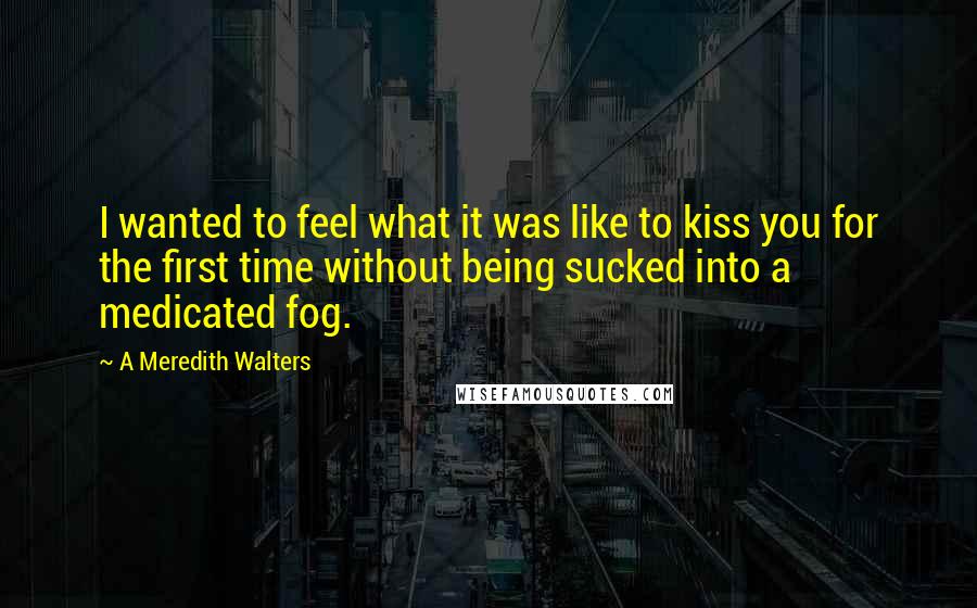 A Meredith Walters Quotes: I wanted to feel what it was like to kiss you for the first time without being sucked into a medicated fog.