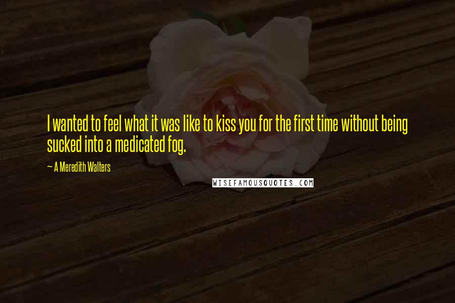 A Meredith Walters Quotes: I wanted to feel what it was like to kiss you for the first time without being sucked into a medicated fog.