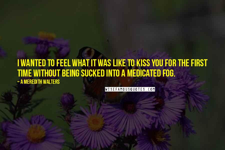 A Meredith Walters Quotes: I wanted to feel what it was like to kiss you for the first time without being sucked into a medicated fog.