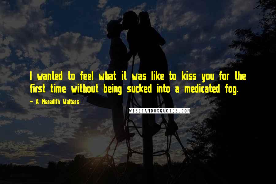 A Meredith Walters Quotes: I wanted to feel what it was like to kiss you for the first time without being sucked into a medicated fog.