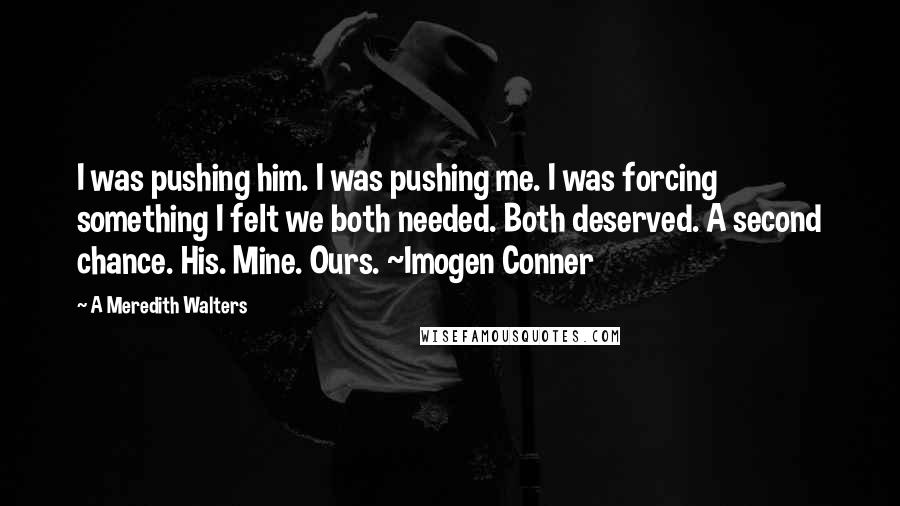 A Meredith Walters Quotes: I was pushing him. I was pushing me. I was forcing something I felt we both needed. Both deserved. A second chance. His. Mine. Ours. ~Imogen Conner