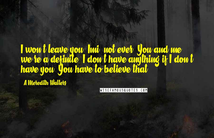 A Meredith Walters Quotes: I won't leave you, Imi, not ever. You and me, we're a definite. I don't have anything if I don't have you. You have to believe that.