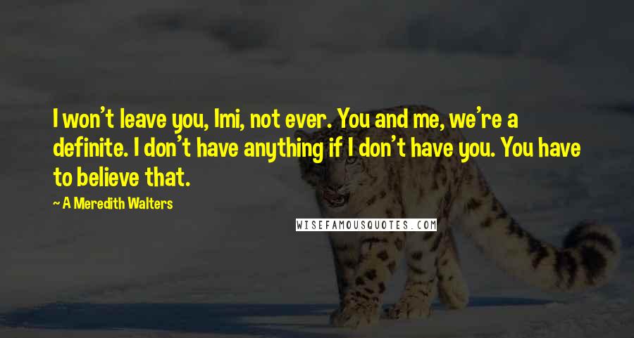 A Meredith Walters Quotes: I won't leave you, Imi, not ever. You and me, we're a definite. I don't have anything if I don't have you. You have to believe that.