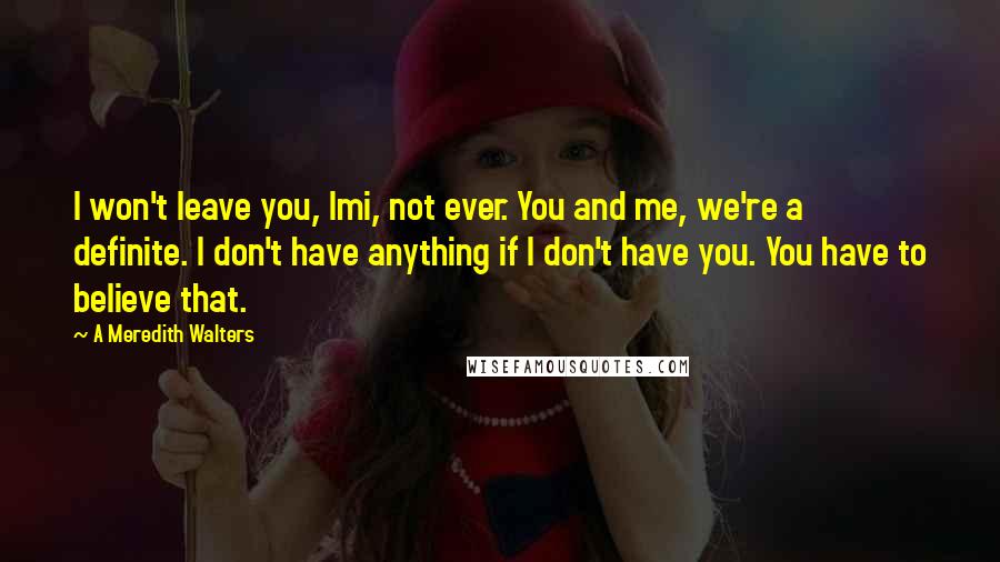 A Meredith Walters Quotes: I won't leave you, Imi, not ever. You and me, we're a definite. I don't have anything if I don't have you. You have to believe that.