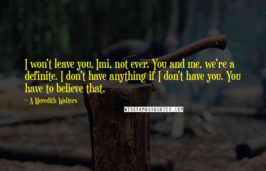 A Meredith Walters Quotes: I won't leave you, Imi, not ever. You and me, we're a definite. I don't have anything if I don't have you. You have to believe that.