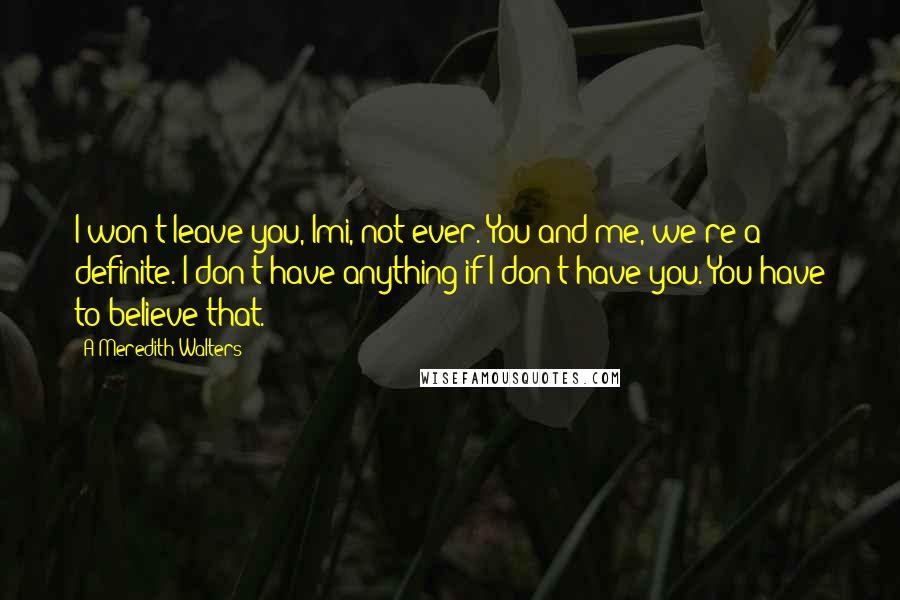 A Meredith Walters Quotes: I won't leave you, Imi, not ever. You and me, we're a definite. I don't have anything if I don't have you. You have to believe that.