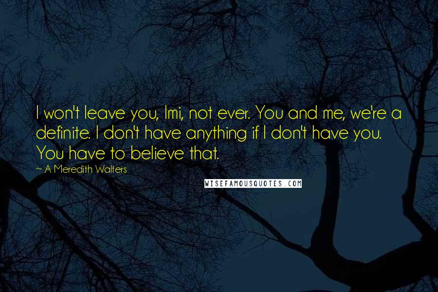 A Meredith Walters Quotes: I won't leave you, Imi, not ever. You and me, we're a definite. I don't have anything if I don't have you. You have to believe that.