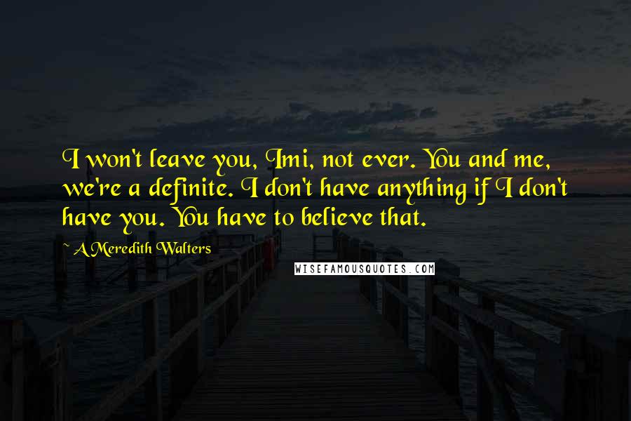 A Meredith Walters Quotes: I won't leave you, Imi, not ever. You and me, we're a definite. I don't have anything if I don't have you. You have to believe that.