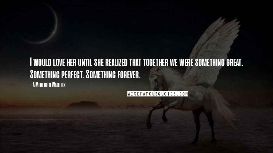 A Meredith Walters Quotes: I would love her until she realized that together we were something great. Something perfect. Something forever.