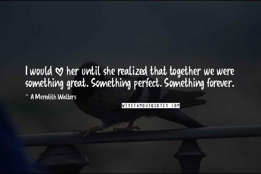 A Meredith Walters Quotes: I would love her until she realized that together we were something great. Something perfect. Something forever.