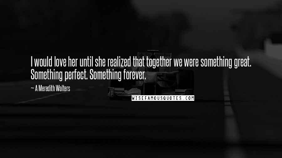 A Meredith Walters Quotes: I would love her until she realized that together we were something great. Something perfect. Something forever.