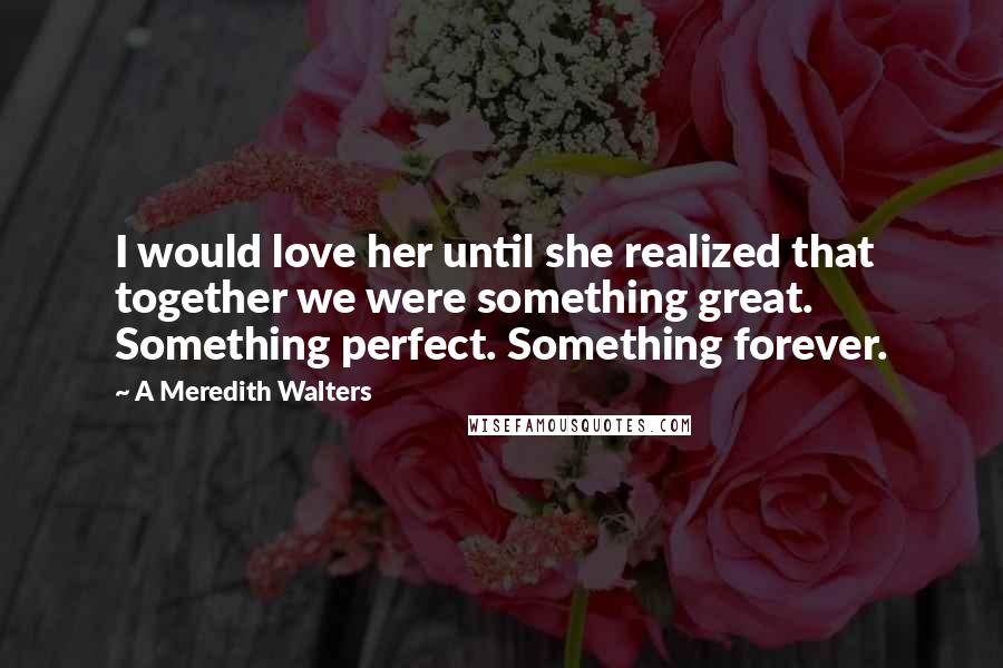 A Meredith Walters Quotes: I would love her until she realized that together we were something great. Something perfect. Something forever.