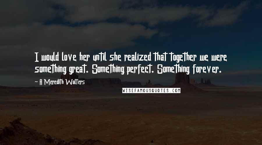 A Meredith Walters Quotes: I would love her until she realized that together we were something great. Something perfect. Something forever.