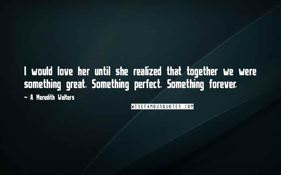 A Meredith Walters Quotes: I would love her until she realized that together we were something great. Something perfect. Something forever.