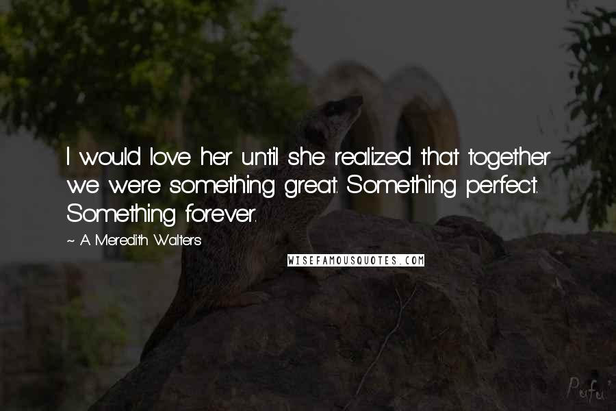A Meredith Walters Quotes: I would love her until she realized that together we were something great. Something perfect. Something forever.