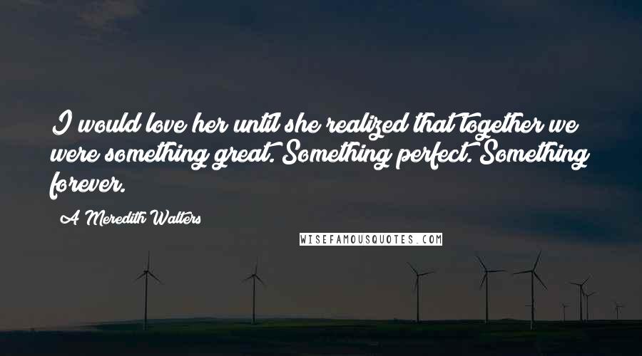 A Meredith Walters Quotes: I would love her until she realized that together we were something great. Something perfect. Something forever.