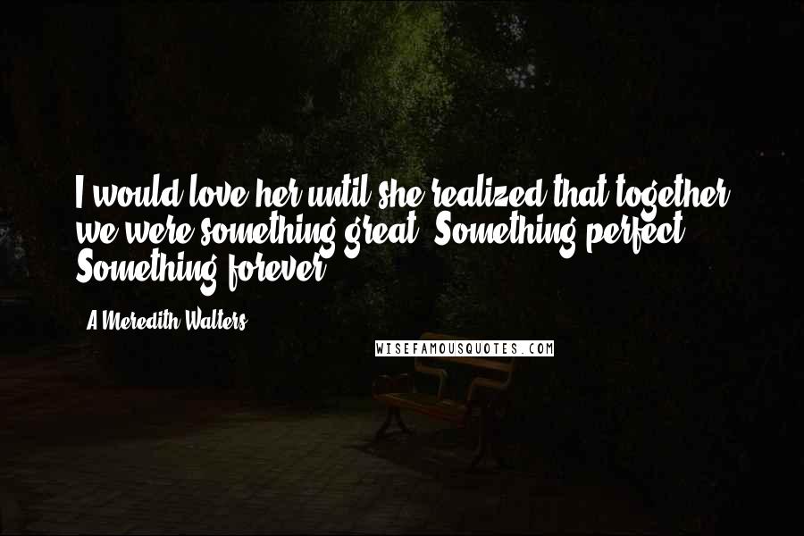 A Meredith Walters Quotes: I would love her until she realized that together we were something great. Something perfect. Something forever.