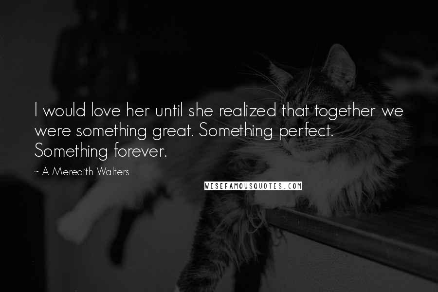 A Meredith Walters Quotes: I would love her until she realized that together we were something great. Something perfect. Something forever.