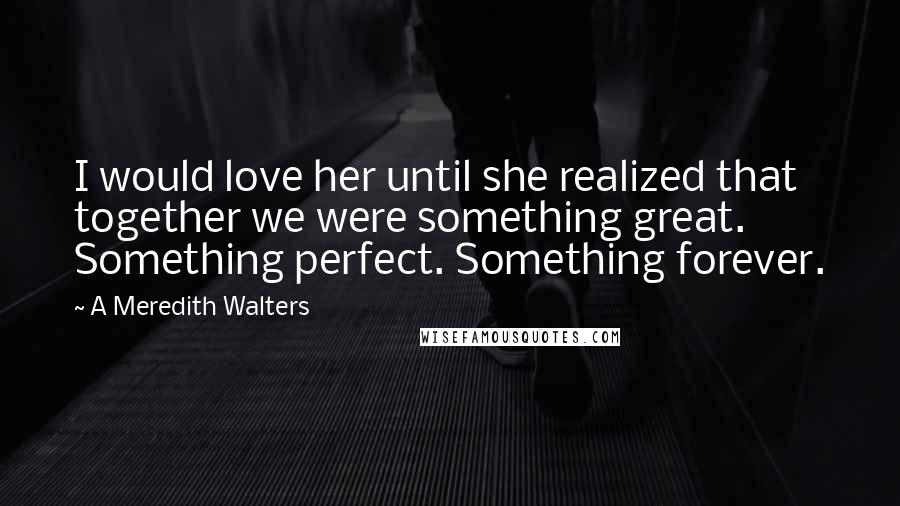 A Meredith Walters Quotes: I would love her until she realized that together we were something great. Something perfect. Something forever.