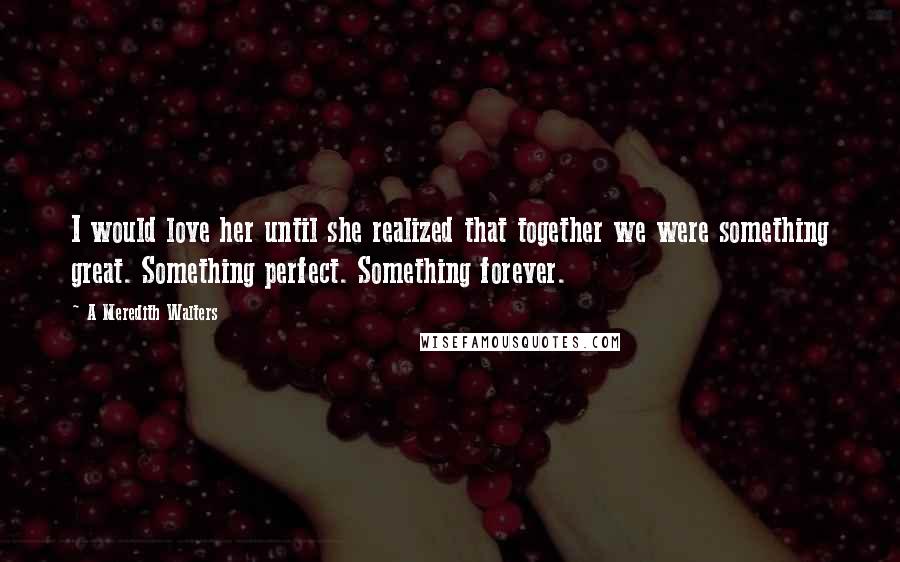 A Meredith Walters Quotes: I would love her until she realized that together we were something great. Something perfect. Something forever.