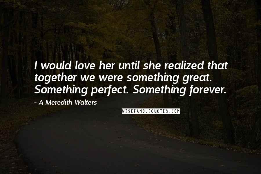 A Meredith Walters Quotes: I would love her until she realized that together we were something great. Something perfect. Something forever.